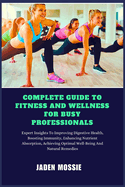 Complete Guide to Fitness and Wellness for Busy Professionals: Expert Insights To Efficient Workouts, Stress Management, Healthy Eating, Time-Saving Strategies To Boost Energy, Improve Productivity