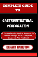 Complete Guide to Gastrointestinal Perforation: A Comprehensive Medical Resource For Understanding Causes, Symptoms, Diagnosis, And Treatment