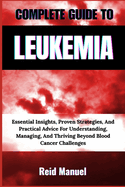 Complete Guide to Leukemia: Essential Insights, Proven Strategies, And Practical Advice For Understanding, Managing, And Thriving Beyond Blood Cancer Challenges