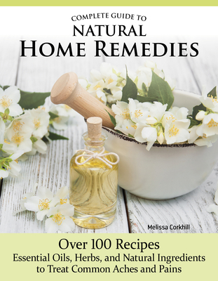 Complete Guide to Natural Home Remedies: Over 100 Recipes--Essential Oils, Herbs, and Natural Ingredients to Treat Common Aches and Pains - Corkhill, Melissa