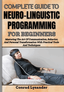 Complete Guide to Neuro-Linguistic Programming for Beginners: Mastering The Art Of Communication, Behavior, And Personal Transformation With Practical Tools And Techniques