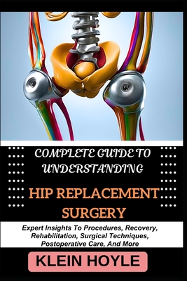 Complete Guide to Understanding Hip Replacement Surgery: Expert Insights To Procedures, Recovery, Rehabilitation, Surgical Techniques, Postoperative Care, And More - Hoyle, Klein