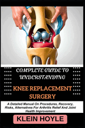 Complete Guide to Understanding Knee Replacement Surgery: A Detailed Manual On Procedures, Recovery, Risks, Alternatives For Arthritis Relief And Joint Health Improvement
