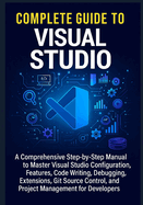 Complete Guide to Visual Studio: A Comprehensive Step-by-Step Manual to Master Visual Studio Configuration, Features, Code Writing, Debugging, Extensions, Git Source Control, and Project Management for Developers