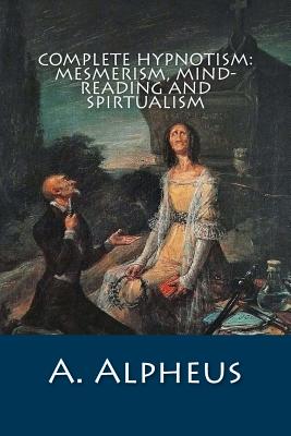 Complete Hypnotism: Mesmerism, Mind-Reading and Spirtualism - Alpheus, A