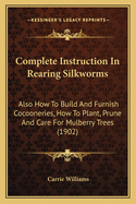 Complete Instruction in Rearing Silkworms Also How to Build and Furnish Cocooneries, How to Plant, Prune, and Care for Mulberry Trees: Together with Much Valuable Information as to the Silk Industry in General