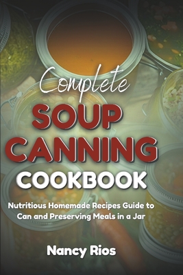 Complete Soup Canning Cookbook: Nutritious Homemade Recipes Guide to Can and Preserving Meals in a Jar - Rios, Nancy