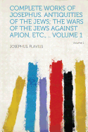 Complete Works of Josephus. Antiquities of the Jews; The Wars of the Jews Against Apion, Etc., .. Volume 1