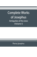 Complete works of Josephus. Antiquities of the Jews; The wars of the Jews against Apion etc. (Volume I)