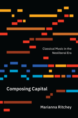 Composing Capital: Classical Music in the Neoliberal Era - Ritchey, Marianna