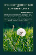 Comprehensive Discovery Guide on Dandelion Flower: Healthy Instructional Manual to Discovering Easy & Innovative ways of making use of Dandelion Plants, Seed, Root and Extract as Alternative Medicine