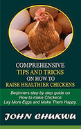 Comprehensive Tips And Tricks On How To Raise Healthier Chickens: Beginners Step By Step Guide On How To Make Chickens Lay More Eggs And Make Them Happy