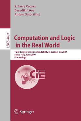 Computation and Logic in the Real World: Third Conference on Computability in Europe, CIE 2007 Siena, Italy, June 18-23, 2007 Proceedings - Cooper, Barry S (Editor), and Lwe, Benedikt (Editor), and Sorbi, Andrea (Editor)