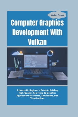 Computer Graphics Development With Vulkan: A Hands-On Beginner's Guide to Building High-Quality, Real-Time 3D Graphics Applications for Games, Simulations, and Visualizations - Nexus, Axton