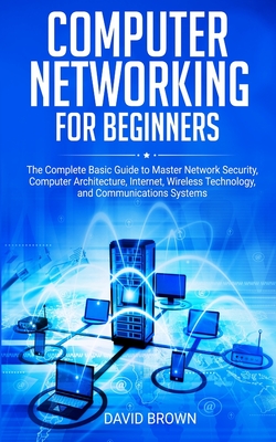 Computer Networking for Beginners: The Complete Basic Guide to Master Network Security, Computer Architecture, Internet, Wireless Technology, and Communications Systems - Brown, David