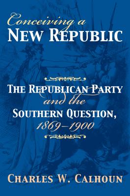 Conceiving a New Republic: The Republican Party and the Southern Question, 1869-1900 - Calhoun, Charles W