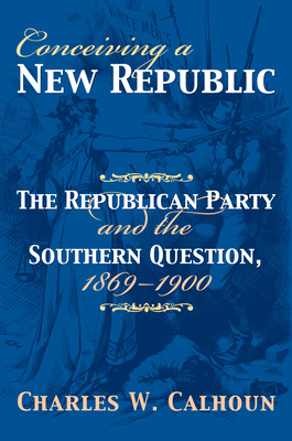 Conceiving a New Republic: The Republican Party and the Southern Question, 1869-1900 - Calhoun, Charles W