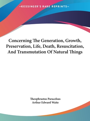 Concerning The Generation, Growth, Preservation, Life, Death, Resuscitation, And Transmutation Of Natural Things - Paracelsus, Theophrastus, and Waite, Arthur Edward, Professor (Editor)