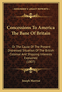 Concessions To America The Bane Of Britain: Or The Cause Of The Present Distressed Situation Of The British Colonial And Shipping Interests Explained (1807)