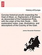 Concise Historical Proofs Respecting the Gael of Alban; Or, Highlanders of Scotland, as Descended of the Caledonian Picts, with the Origin of the Irish Scots ... with Explanatory Notes, Map, Illustrations, and Descriptions of the Country of the Gael.