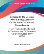 Concord In The Colonial Period, Being A History Of The Town Of Concord, Massachusetts: From The Earliest Settlement To The Overthrow Of The Andros Government, 1635-1689 (1884)