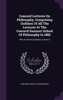 Concord Lectures On Philosophy, Comprising Outlines Of All The Lectures At The Concord Summer School Of Philosophy In 1882: With An Historical Sketch, Volume 3 - Concord School of Philosophy (Creator)