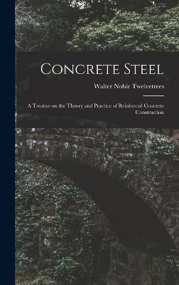 Concrete Steel: A Treatise on the Theory and Practice of Reinforced Concrete Construction - Twelvetrees, Walter Noble