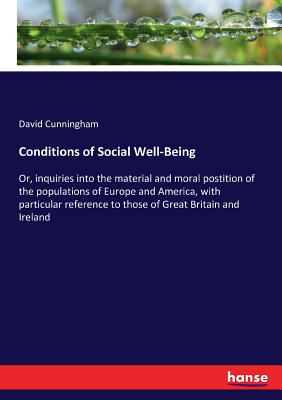 Conditions of Social Well-Being: Or, inquiries into the material and moral postition of the populations of Europe and America, with particular reference to those of Great Britain and Ireland - Cunningham, David