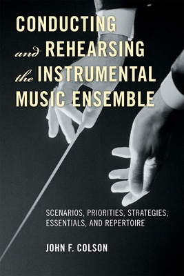 Conducting and Rehearsing the Instrumental Music Ensemble: Scenarios, Priorities, Strategies, Essentials, and Repertoire - Colson, John F