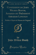 Confession de John Wilkes Booth, Assassin Du Prsident Abraham Lincoln: Publie d'Aprs Le Manuscrit Original (Classic Reprint)