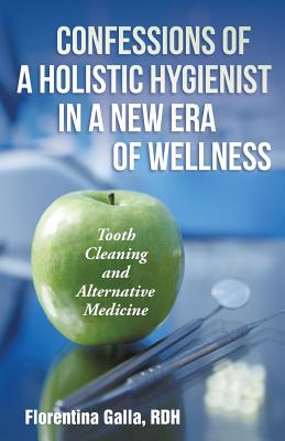 Confessions of a Holistic Hygienist in a New Era of Wellness: Tooth Cleaning and Alternative Medicine - Galla, Rdh Florentina