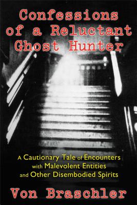 Confessions of a Reluctant Ghost Hunter: A Cautionary Tale of Encounters with Malevolent Entities and Other Disembodied Spirits - Braschler, Von, and Harold, Jim (Foreword by)