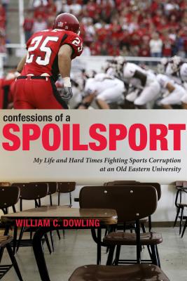 Confessions of a Spoilsport: My Life and Hard Times Fighting Sports Corruption at an Old Eastern University - Dowling, William C