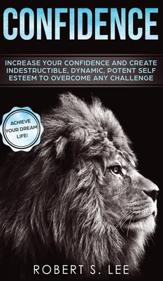 Confidence: Increase your Confidence and Create Indestructible, Dynamic, Potent Self Esteem to Overcome Any Challenge & Achieve Your Dream Life - Lee, Robert S