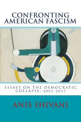 Confronting American Fascism: Essays on the Collapse of the Democratic Order: 2001-2017 - Shivani, Anis