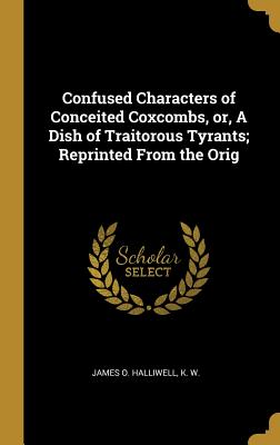 Confused Characters of Conceited Coxcombs, or, A Dish of Traitorous Tyrants; Reprinted From the Orig - Halliwell, James O, and W, K