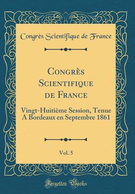 Congrs Scientifique de France, Vol. 5: Vingt-Huitime Session, Tenue A Bordeaux en Septembre 1861 (Classic Reprint) - France, Congrs Scientifique de