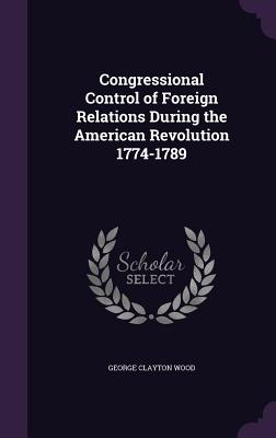 Congressional Control of Foreign Relations During the American Revolution 1774-1789 - Wood, George Clayton