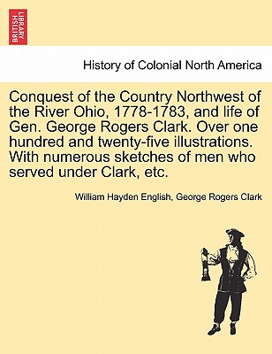 Conquest of the Country Northwest of the River Ohio, 1778-1783, and life of Gen. George Rogers Clark. Over one hundred and twenty-five illustrations. With numerous sketches of men who served under Clark, etc. Vol. II - English, William Hayden, and Clark, George Rogers