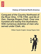 Conquest of the Country Northwest of the River Ohio, 1778-1783: And Life of Gen. George Rogers Clark. Over One Hundred and Twenty-Five Illustrations. With Numerous Sketches of Men Who Served Under Clark