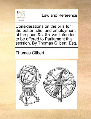 Considerations on the Bills for the Better Relief and Employment of the Poor: &C.&C.&C. Intended to Be Offered to Parliament This Session. by Thomas Gilbert, Esq - Gilbert, Thomas