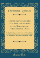 Considerations on the Late Bill for Payment of the Remainder of the National Debt: In Which the Occasion of Inserting the Clause Relative to His Majesty's Consent, and the Arguments in Support of Such Right in the Crown Are Impartially Stated