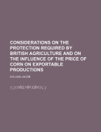 Considerations on the Protection Required by British Agriculture: And on the Influence of the Price of Corn on Exportable Productions