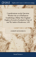 Considerations on the Question Whether the act of Parliament Establishing a Militia Thro England Ought to Extend to Scotland in Time of war? By Andrew Henderson, A.M