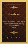 Consolation: In Discourses on Select Topics, Addressed to the Suffering People of God