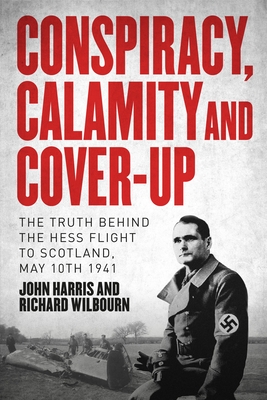 Conspiracy, Calamity and Cover-up: The Truth Behind the Hess Flight to Scotland, May 10th 1941 - Harris, John, and Wilbourn, Richard