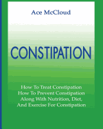 Constipation: How To Treat Constipation: How To Prevent Constipation: Along With Nutrition, Diet, And Exercise For Constipation