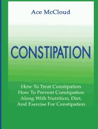 Constipation: How to Treat Constipation: How to Prevent Constipation: Along with Nutrition, Diet, and Exercise for Constipation