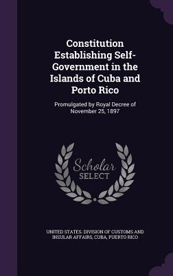 Constitution Establishing Self-Government in the Islands of Cuba and Porto Rico: Promulgated by Royal Decree of November 25, 1897 - United States Division of Customs and I (Creator), and Cuba (Creator), and Rico, Puerto