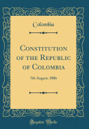 Constitution of the Republic of Colombia: 7th August, 1886 (Classic Reprint)